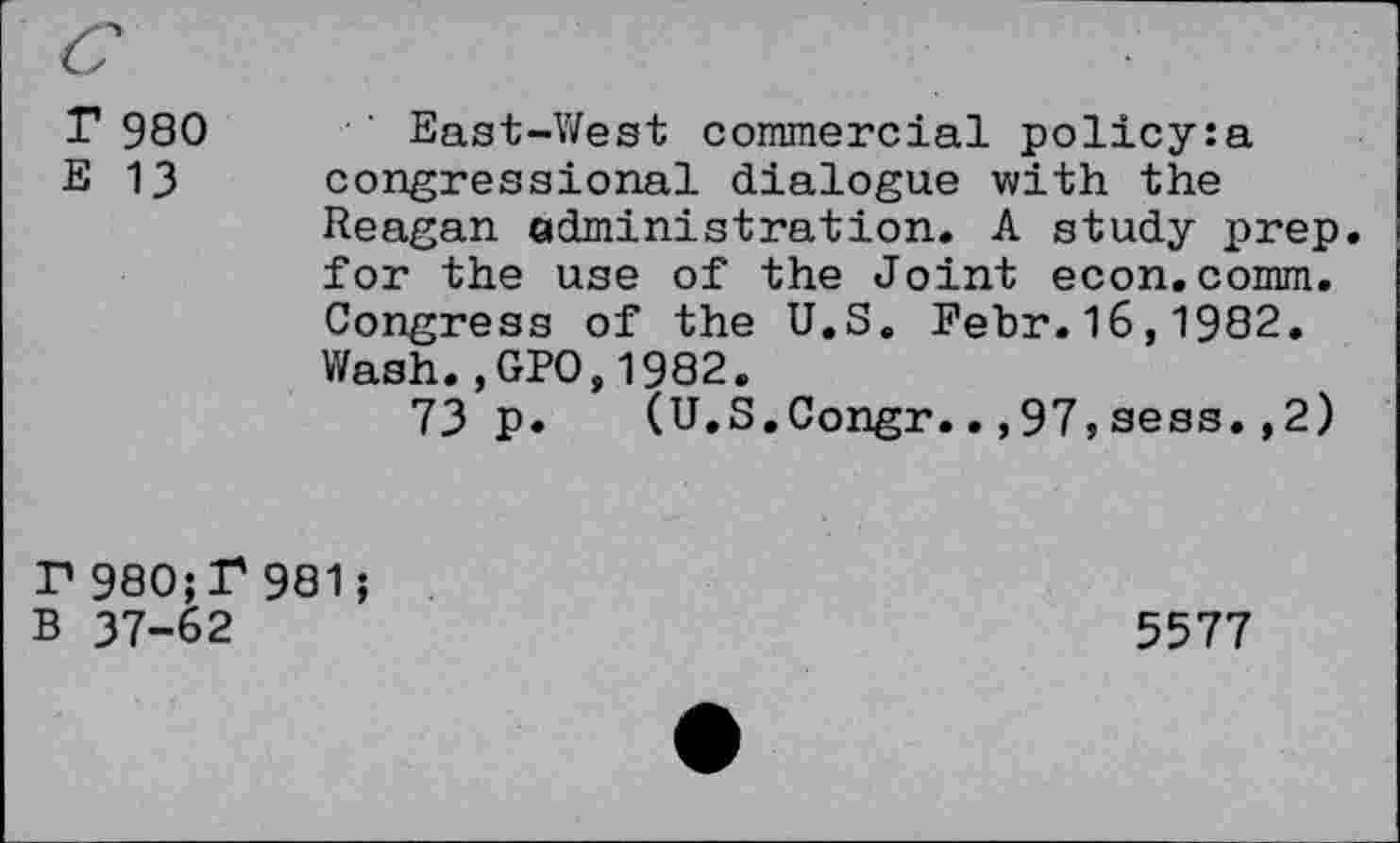 ﻿T 980
E 13
East-West commercial policy:a congressional dialogue with the Reagan administration. A study prep, for the use of the Joint econ.comm. Congress of the U.S. Febr.16,1982. Wash.,GP0.1982.
73 p. (U.S.Congr..,97,sess.,2)
P 980;P 981;
B 37-62
5577